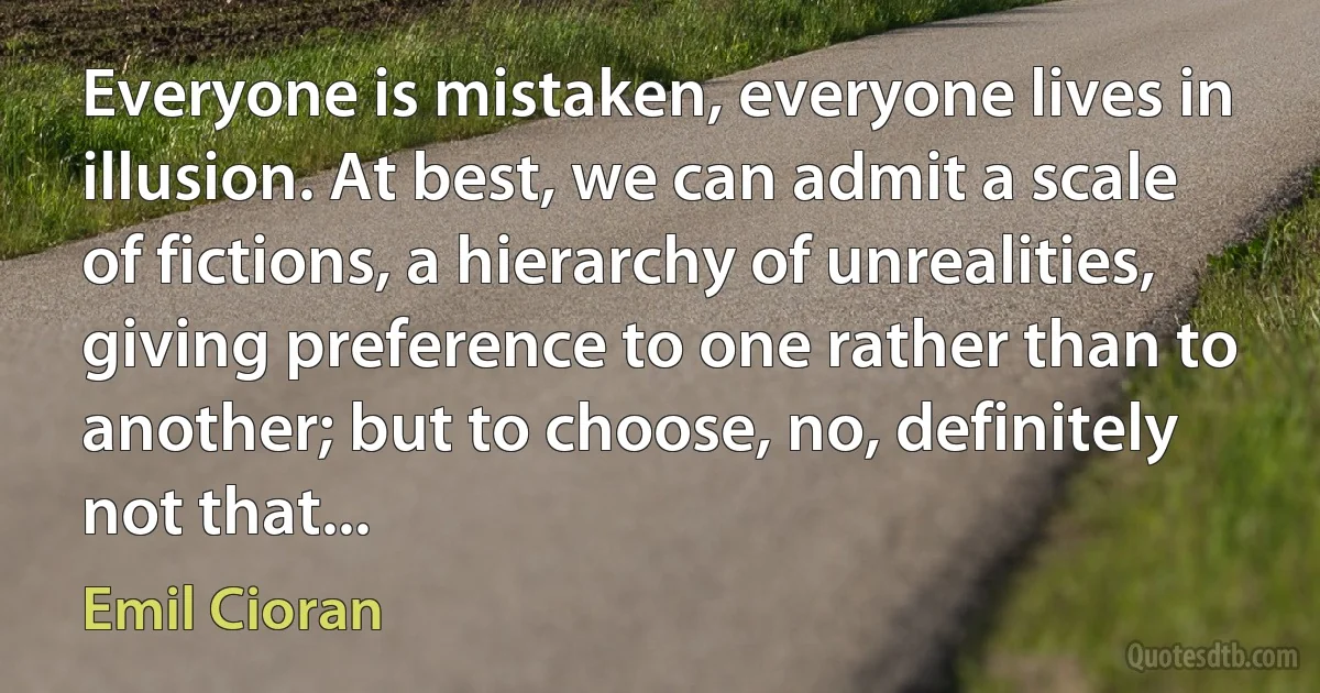 Everyone is mistaken, everyone lives in illusion. At best, we can admit a scale of fictions, a hierarchy of unrealities, giving preference to one rather than to another; but to choose, no, definitely not that... (Emil Cioran)