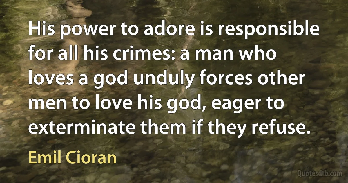 His power to adore is responsible for all his crimes: a man who loves a god unduly forces other men to love his god, eager to exterminate them if they refuse. (Emil Cioran)