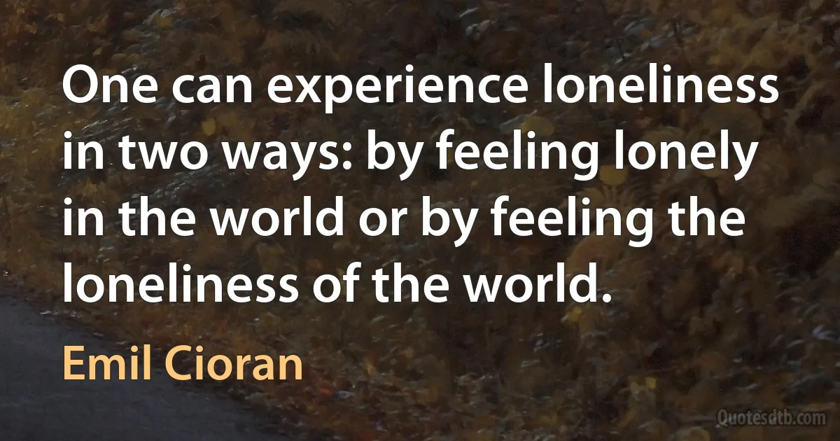 One can experience loneliness in two ways: by feeling lonely in the world or by feeling the loneliness of the world. (Emil Cioran)