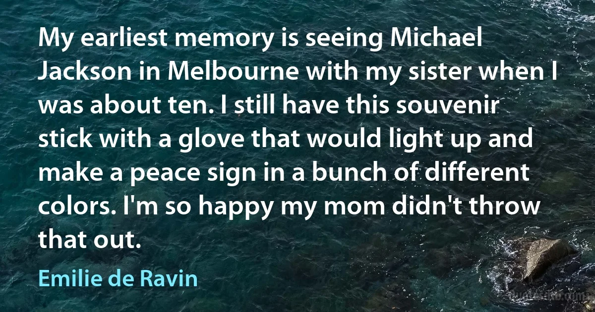 My earliest memory is seeing Michael Jackson in Melbourne with my sister when I was about ten. I still have this souvenir stick with a glove that would light up and make a peace sign in a bunch of different colors. I'm so happy my mom didn't throw that out. (Emilie de Ravin)