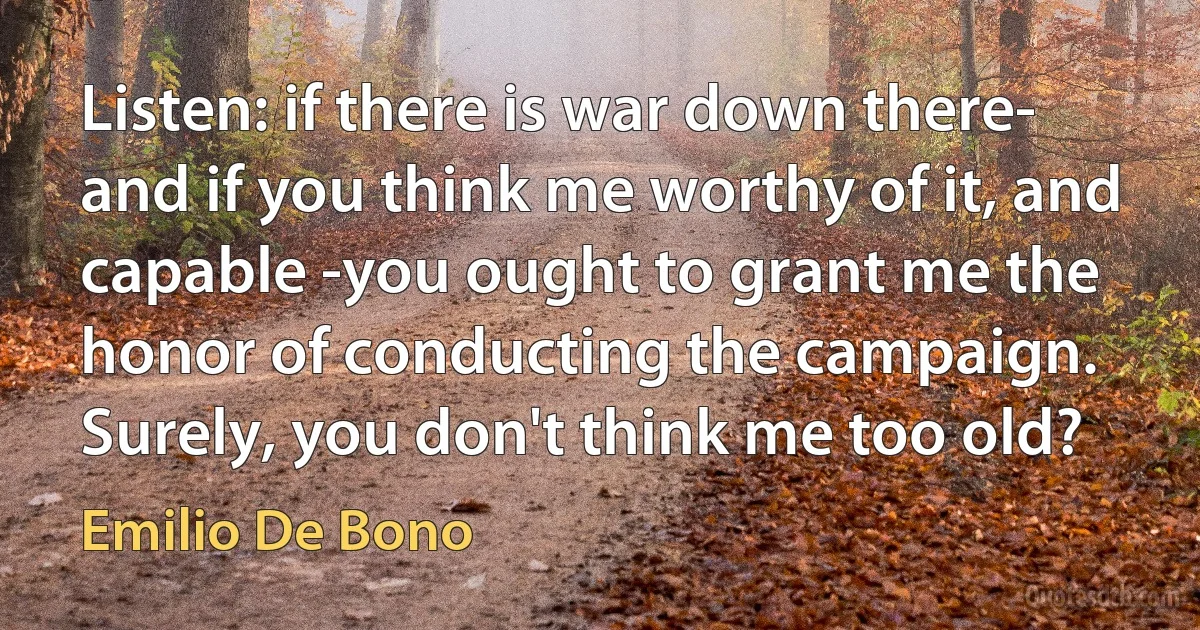 Listen: if there is war down there- and if you think me worthy of it, and capable -you ought to grant me the honor of conducting the campaign. Surely, you don't think me too old? (Emilio De Bono)