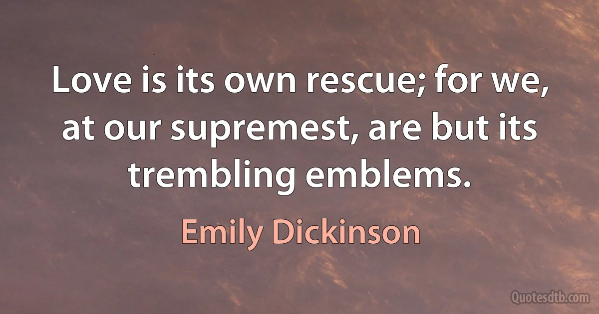 Love is its own rescue; for we, at our supremest, are but its trembling emblems. (Emily Dickinson)