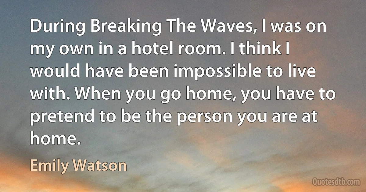 During Breaking The Waves, I was on my own in a hotel room. I think I would have been impossible to live with. When you go home, you have to pretend to be the person you are at home. (Emily Watson)