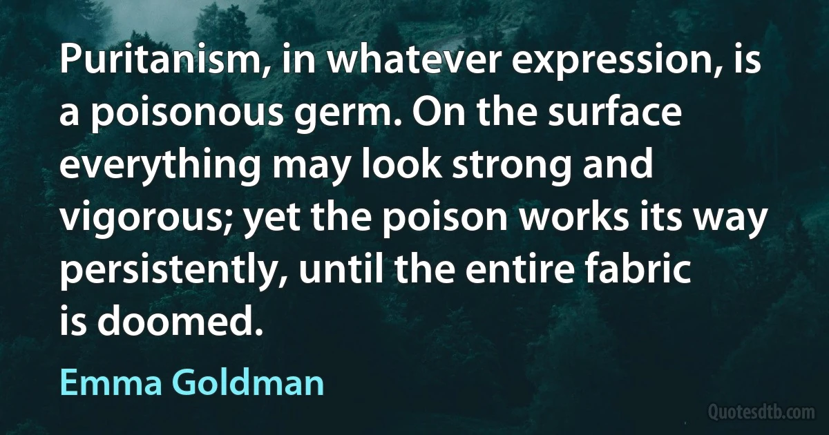 Puritanism, in whatever expression, is a poisonous germ. On the surface everything may look strong and vigorous; yet the poison works its way persistently, until the entire fabric is doomed. (Emma Goldman)