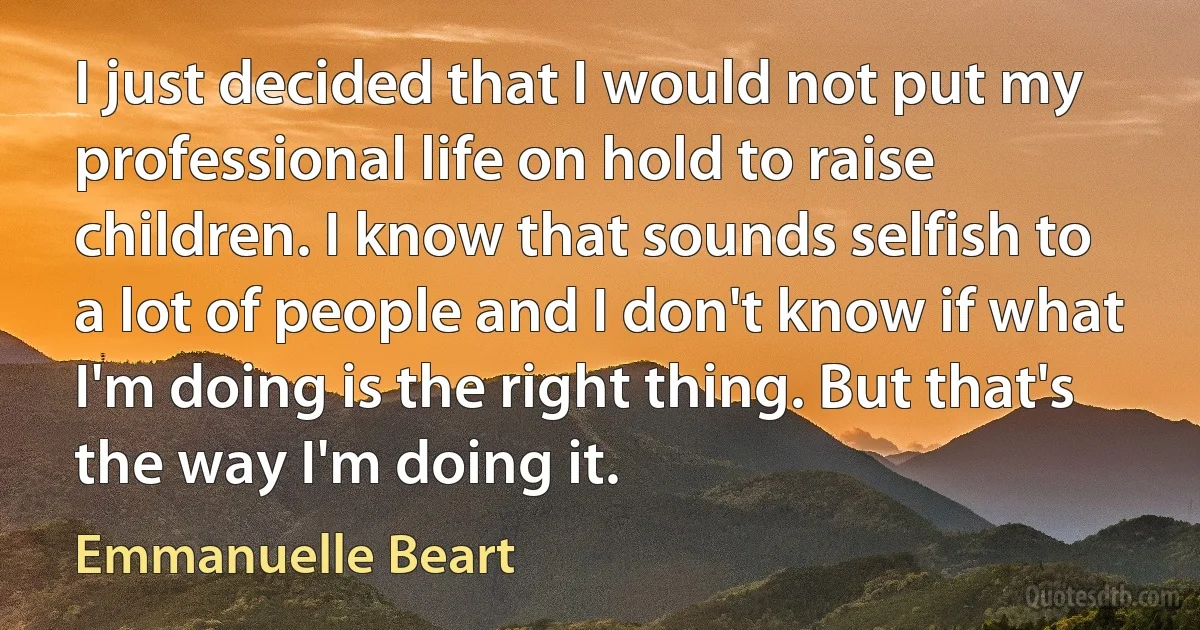 I just decided that I would not put my professional life on hold to raise children. I know that sounds selfish to a lot of people and I don't know if what I'm doing is the right thing. But that's the way I'm doing it. (Emmanuelle Beart)