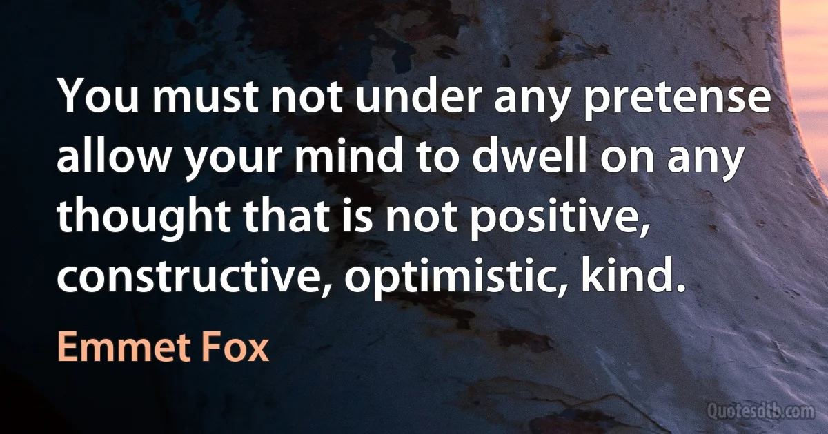 You must not under any pretense allow your mind to dwell on any thought that is not positive, constructive, optimistic, kind. (Emmet Fox)