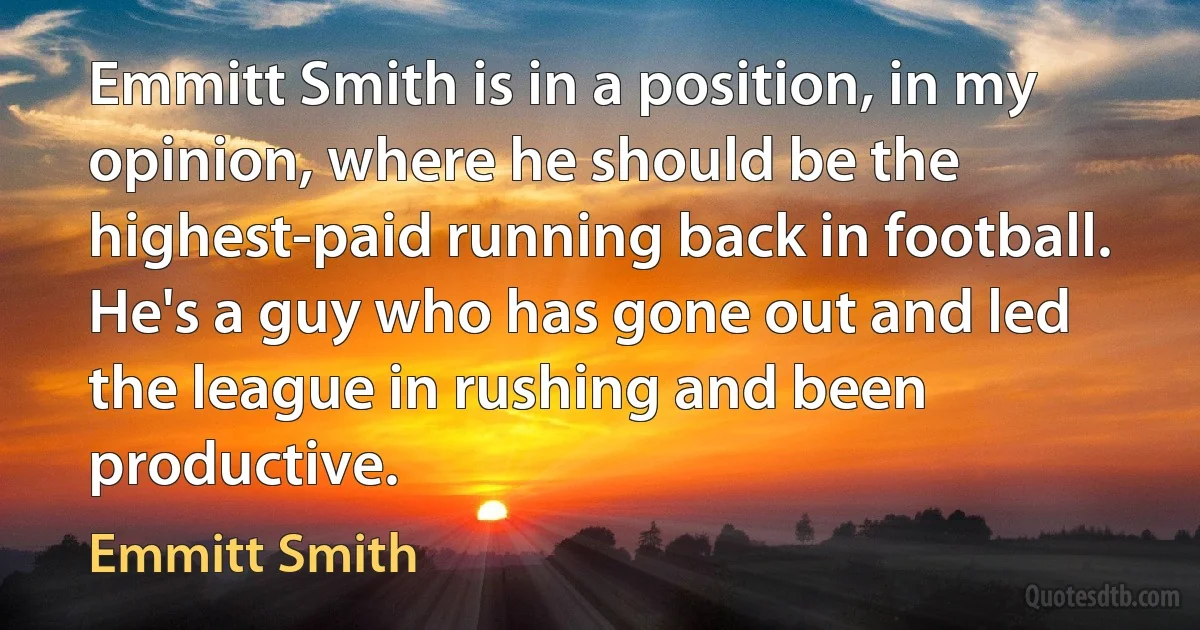 Emmitt Smith is in a position, in my opinion, where he should be the highest-paid running back in football. He's a guy who has gone out and led the league in rushing and been productive. (Emmitt Smith)