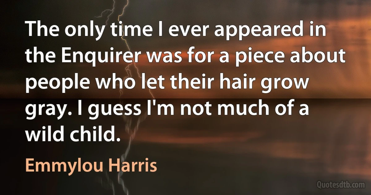 The only time I ever appeared in the Enquirer was for a piece about people who let their hair grow gray. I guess I'm not much of a wild child. (Emmylou Harris)