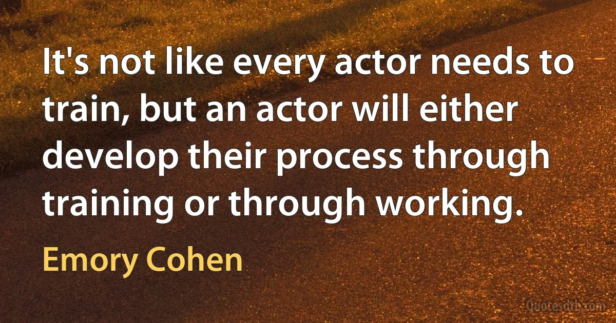 It's not like every actor needs to train, but an actor will either develop their process through training or through working. (Emory Cohen)