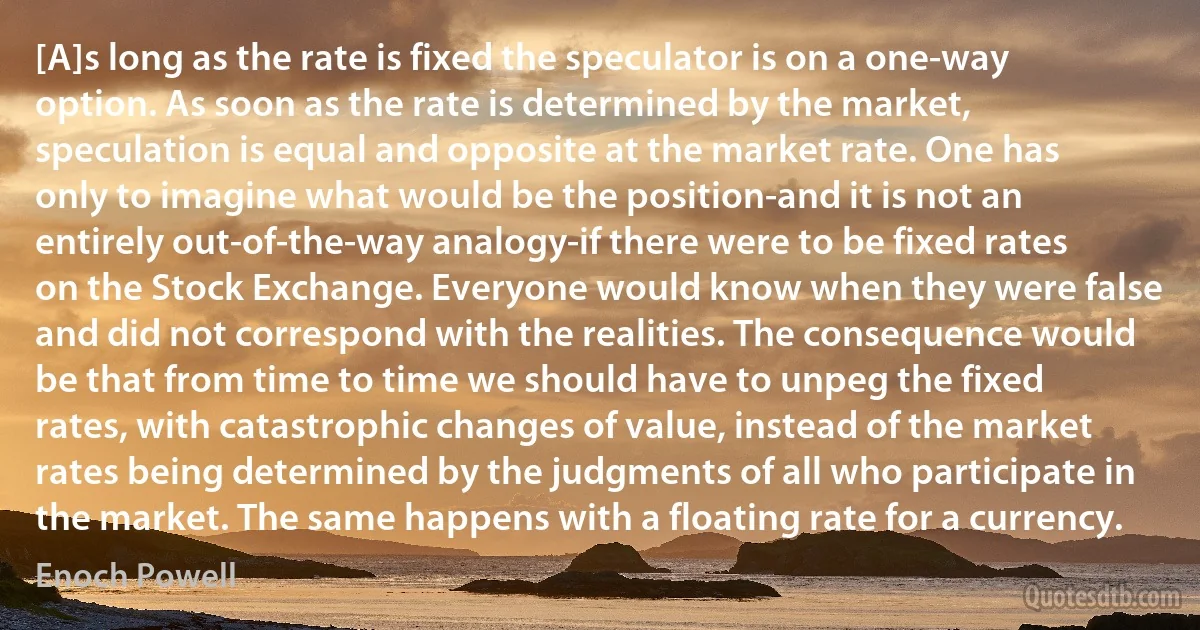 [A]s long as the rate is fixed the speculator is on a one-way option. As soon as the rate is determined by the market, speculation is equal and opposite at the market rate. One has only to imagine what would be the position-and it is not an entirely out-of-the-way analogy-if there were to be fixed rates on the Stock Exchange. Everyone would know when they were false and did not correspond with the realities. The consequence would be that from time to time we should have to unpeg the fixed rates, with catastrophic changes of value, instead of the market rates being determined by the judgments of all who participate in the market. The same happens with a floating rate for a currency. (Enoch Powell)