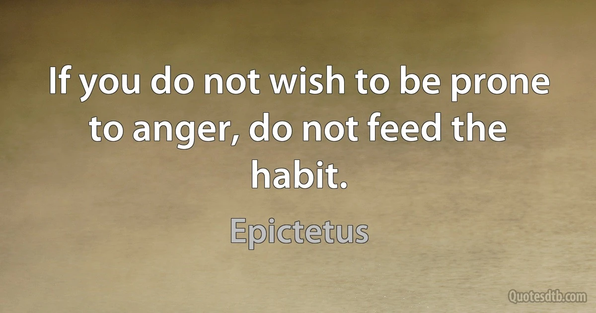 If you do not wish to be prone to anger, do not feed the habit. (Epictetus)