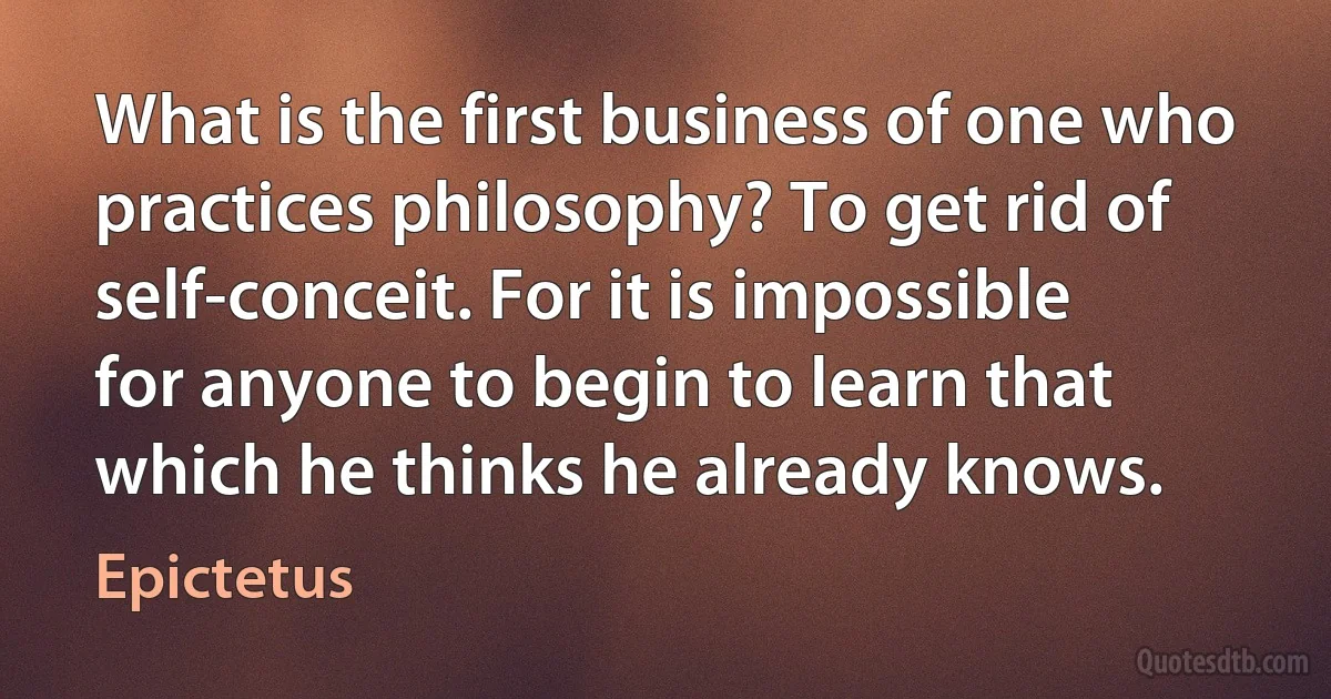 What is the first business of one who practices philosophy? To get rid of self-conceit. For it is impossible for anyone to begin to learn that which he thinks he already knows. (Epictetus)