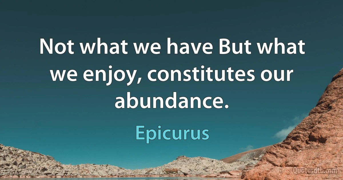 Not what we have But what we enjoy, constitutes our abundance. (Epicurus)