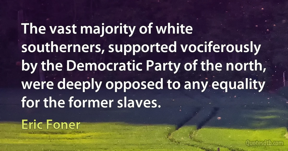 The vast majority of white southerners, supported vociferously by the Democratic Party of the north, were deeply opposed to any equality for the former slaves. (Eric Foner)