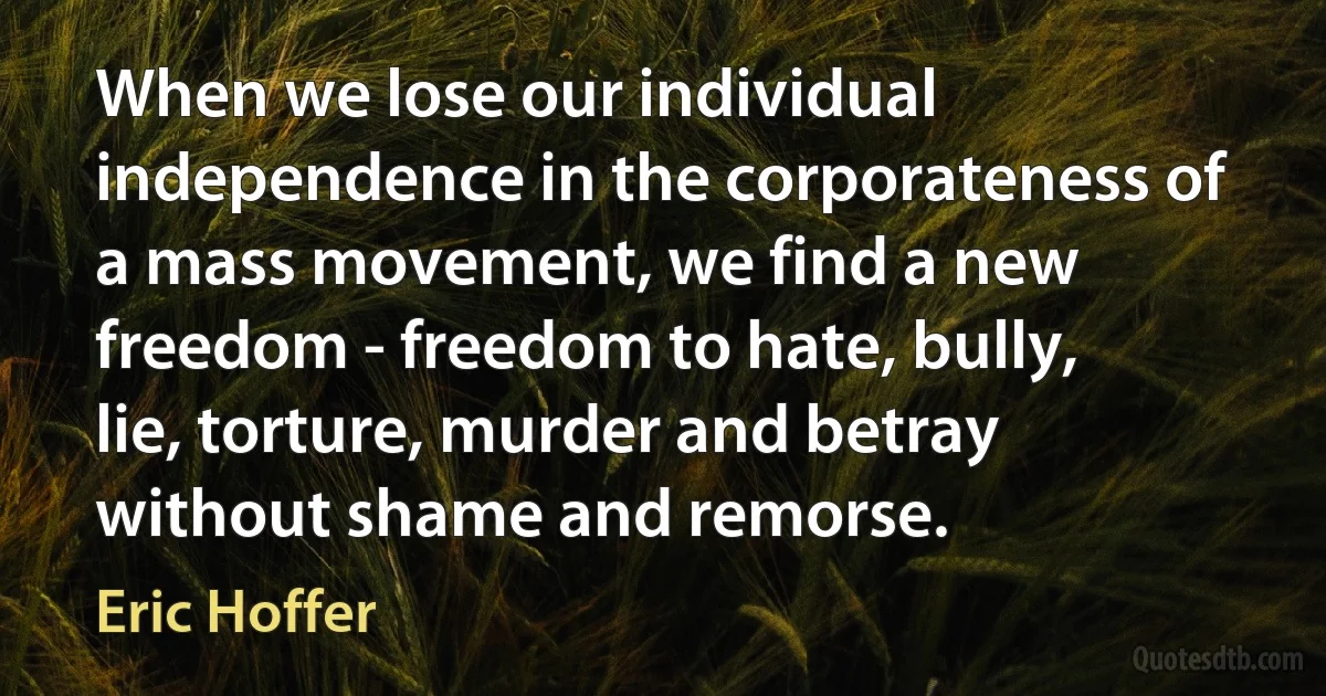 When we lose our individual independence in the corporateness of a mass movement, we find a new freedom - freedom to hate, bully, lie, torture, murder and betray without shame and remorse. (Eric Hoffer)