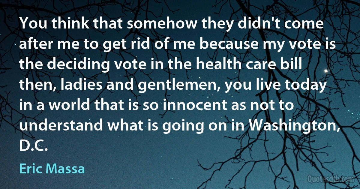 You think that somehow they didn't come after me to get rid of me because my vote is the deciding vote in the health care bill then, ladies and gentlemen, you live today in a world that is so innocent as not to understand what is going on in Washington, D.C. (Eric Massa)