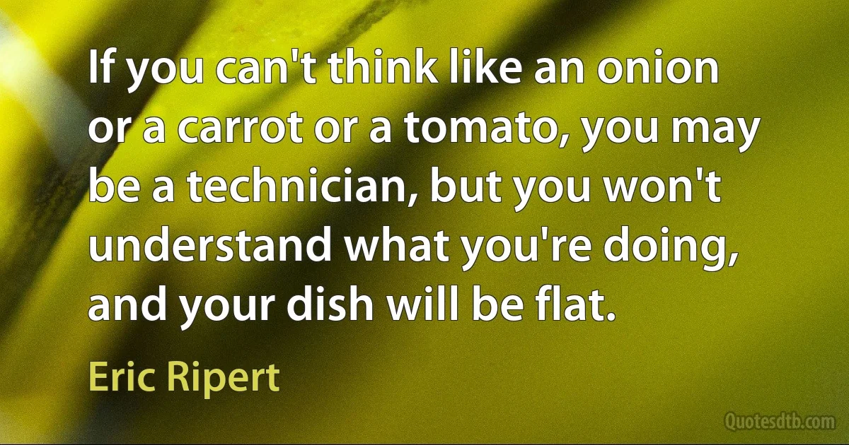 If you can't think like an onion or a carrot or a tomato, you may be a technician, but you won't understand what you're doing, and your dish will be flat. (Eric Ripert)