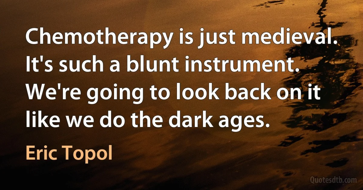 Chemotherapy is just medieval. It's such a blunt instrument. We're going to look back on it like we do the dark ages. (Eric Topol)