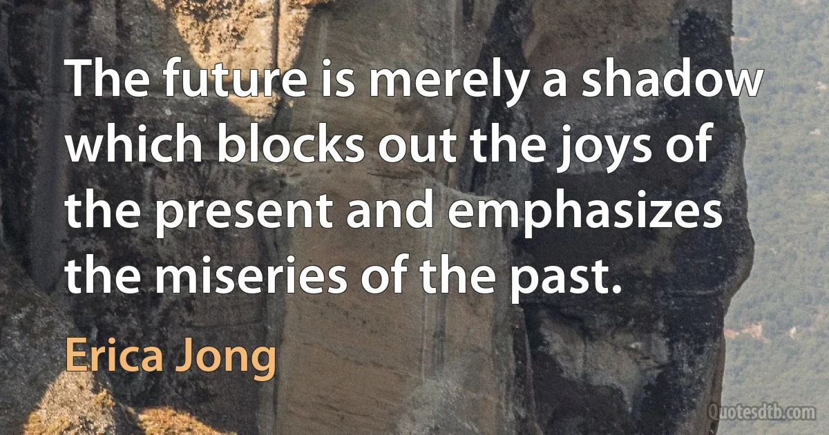 The future is merely a shadow which blocks out the joys of the present and emphasizes the miseries of the past. (Erica Jong)