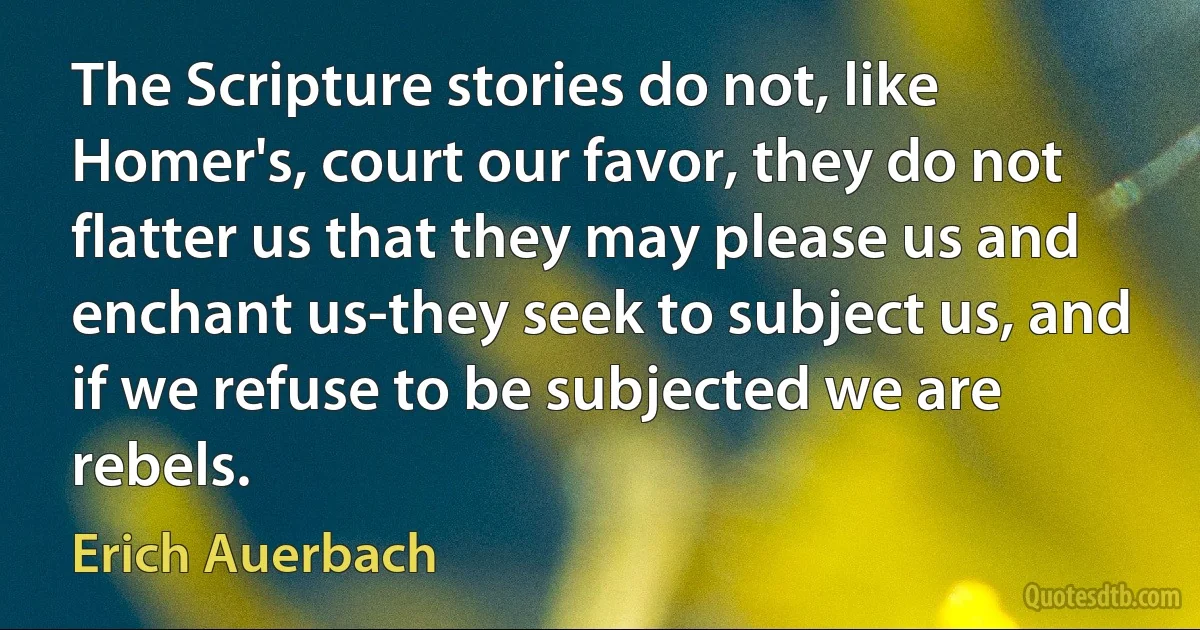 The Scripture stories do not, like Homer's, court our favor, they do not flatter us that they may please us and enchant us-they seek to subject us, and if we refuse to be subjected we are rebels. (Erich Auerbach)