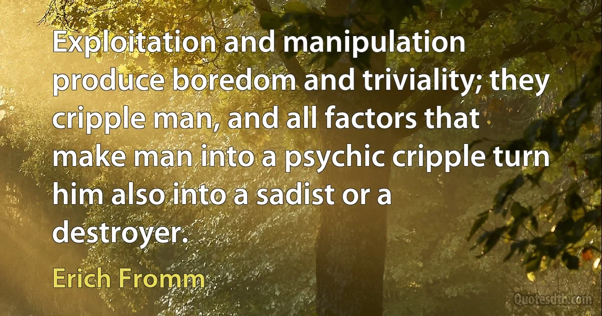 Exploitation and manipulation produce boredom and triviality; they cripple man, and all factors that make man into a psychic cripple turn him also into a sadist or a destroyer. (Erich Fromm)