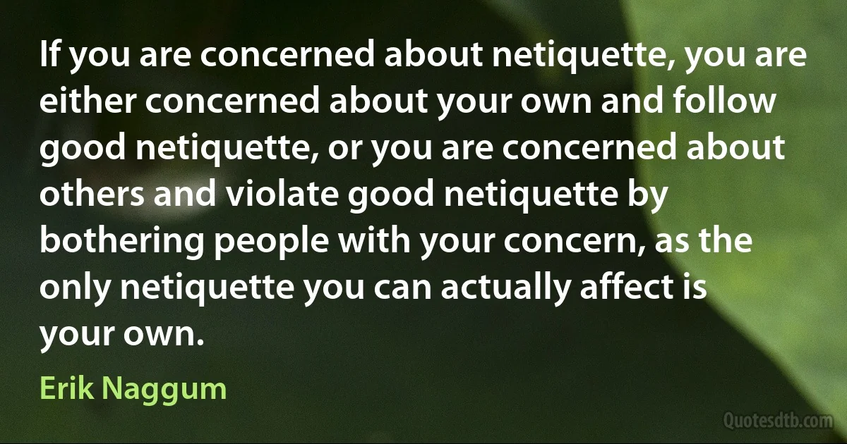 If you are concerned about netiquette, you are either concerned about your own and follow good netiquette, or you are concerned about others and violate good netiquette by bothering people with your concern, as the only netiquette you can actually affect is your own. (Erik Naggum)