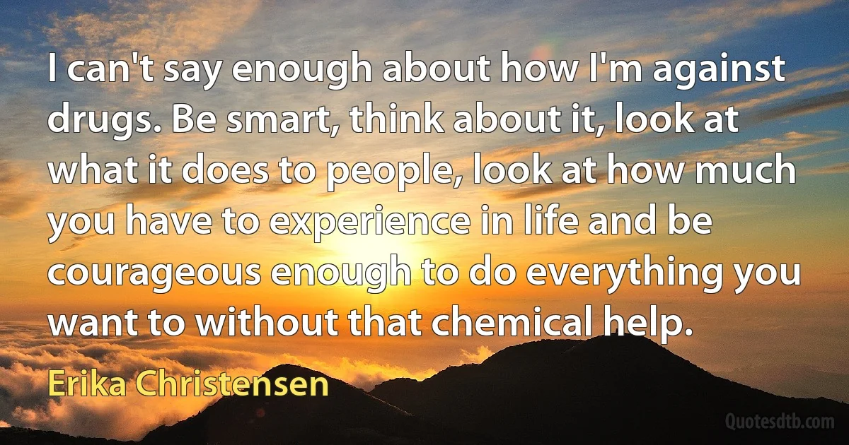 I can't say enough about how I'm against drugs. Be smart, think about it, look at what it does to people, look at how much you have to experience in life and be courageous enough to do everything you want to without that chemical help. (Erika Christensen)