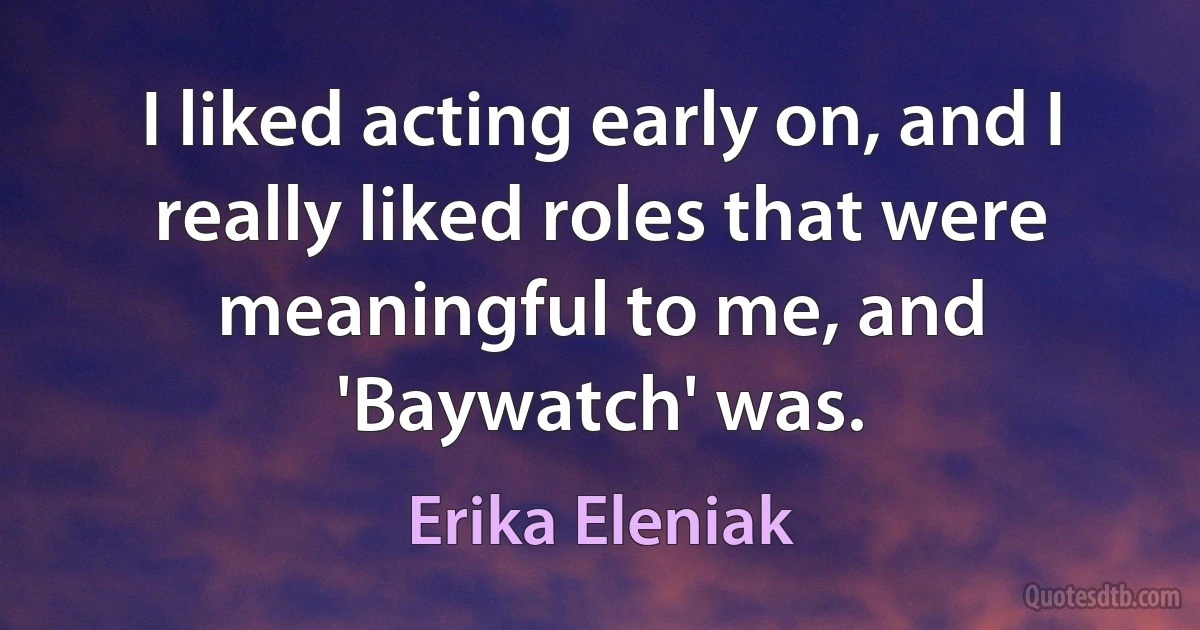 I liked acting early on, and I really liked roles that were meaningful to me, and 'Baywatch' was. (Erika Eleniak)