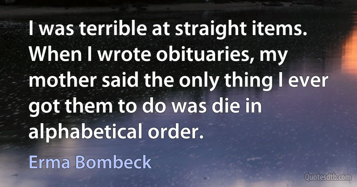 I was terrible at straight items. When I wrote obituaries, my mother said the only thing I ever got them to do was die in alphabetical order. (Erma Bombeck)