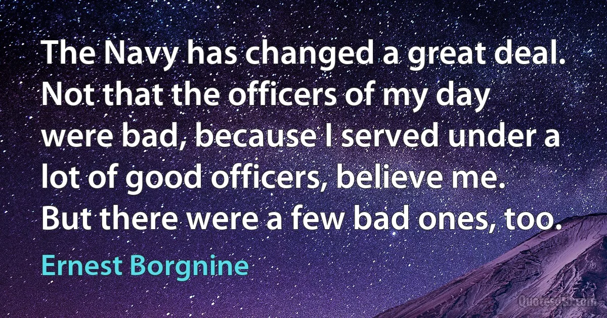 The Navy has changed a great deal. Not that the officers of my day were bad, because I served under a lot of good officers, believe me. But there were a few bad ones, too. (Ernest Borgnine)