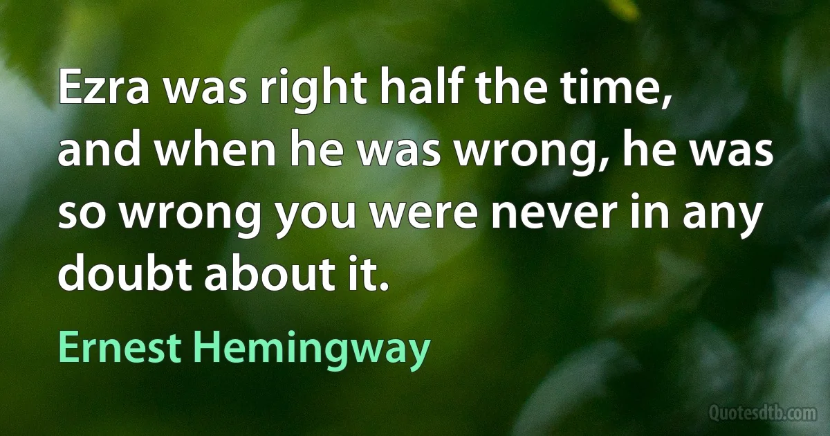 Ezra was right half the time, and when he was wrong, he was so wrong you were never in any doubt about it. (Ernest Hemingway)