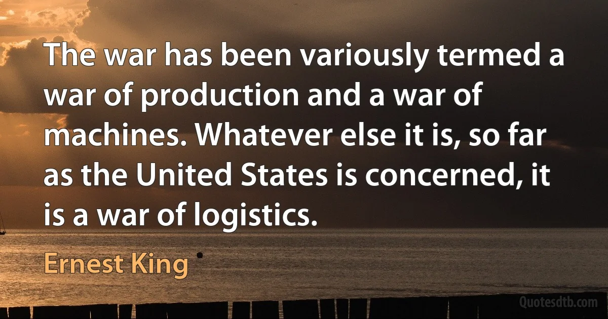 The war has been variously termed a war of production and a war of machines. Whatever else it is, so far as the United States is concerned, it is a war of logistics. (Ernest King)