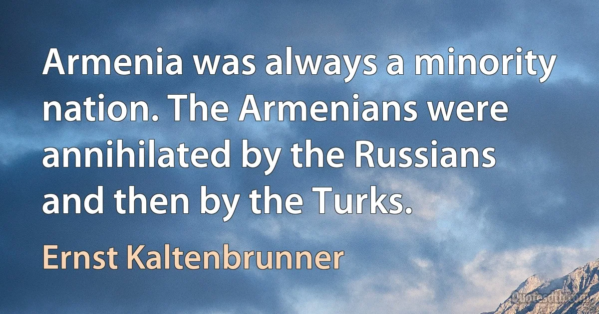 Armenia was always a minority nation. The Armenians were annihilated by the Russians and then by the Turks. (Ernst Kaltenbrunner)