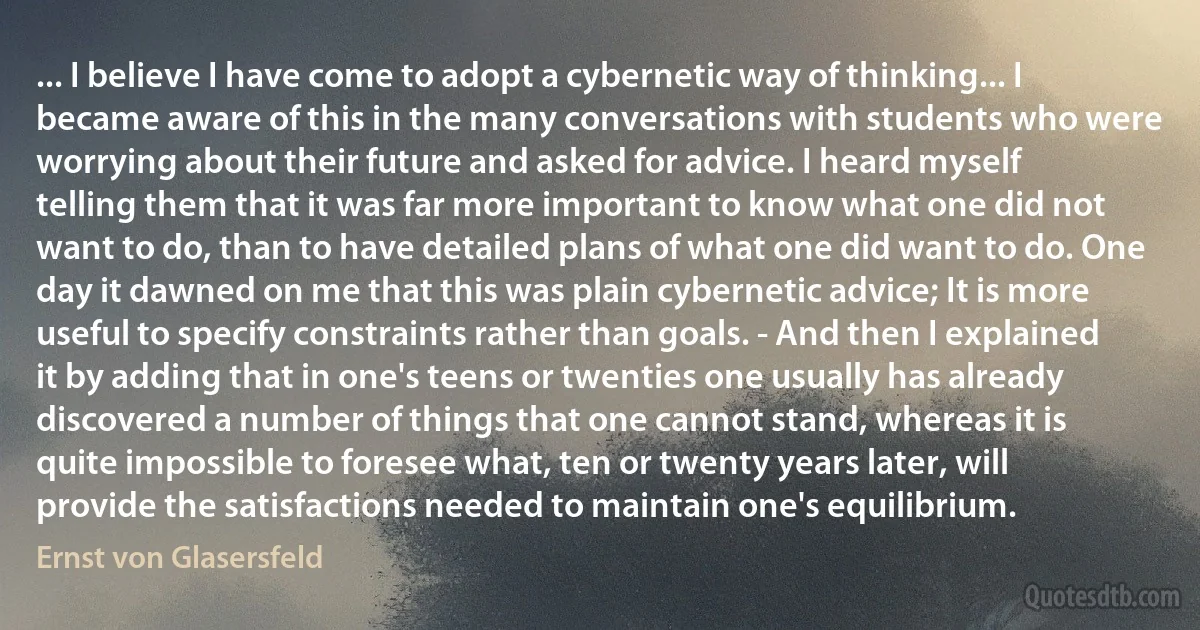 ... I believe I have come to adopt a cybernetic way of thinking... I became aware of this in the many conversations with students who were worrying about their future and asked for advice. I heard myself telling them that it was far more important to know what one did not want to do, than to have detailed plans of what one did want to do. One day it dawned on me that this was plain cybernetic advice; It is more useful to specify constraints rather than goals. - And then I explained it by adding that in one's teens or twenties one usually has already discovered a number of things that one cannot stand, whereas it is quite impossible to foresee what, ten or twenty years later, will provide the satisfactions needed to maintain one's equilibrium. (Ernst von Glasersfeld)