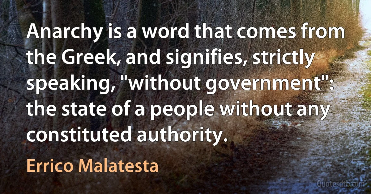 Anarchy is a word that comes from the Greek, and signifies, strictly speaking, "without government": the state of a people without any constituted authority. (Errico Malatesta)