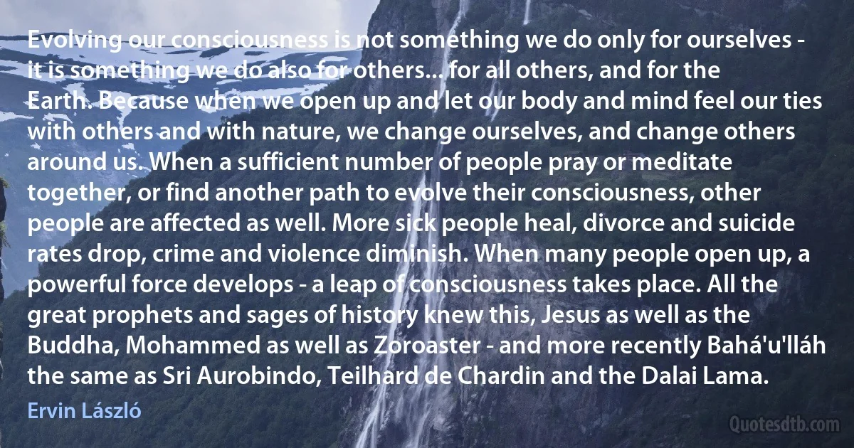 Evolving our consciousness is not something we do only for ourselves - it is something we do also for others... for all others, and for the Earth. Because when we open up and let our body and mind feel our ties with others and with nature, we change ourselves, and change others around us. When a sufficient number of people pray or meditate together, or find another path to evolve their consciousness, other people are affected as well. More sick people heal, divorce and suicide rates drop, crime and violence diminish. When many people open up, a powerful force develops - a leap of consciousness takes place. All the great prophets and sages of history knew this, Jesus as well as the Buddha, Mohammed as well as Zoroaster - and more recently Bahá'u'lláh the same as Sri Aurobindo, Teilhard de Chardin and the Dalai Lama. (Ervin László)