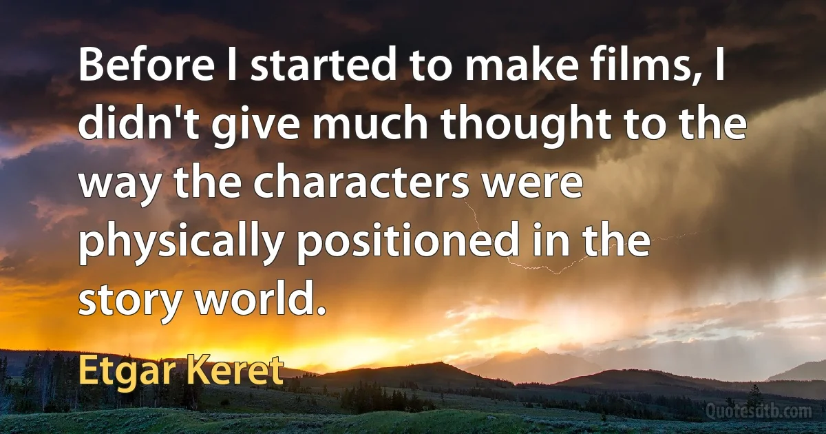 Before I started to make films, I didn't give much thought to the way the characters were physically positioned in the story world. (Etgar Keret)