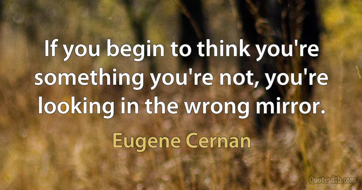 If you begin to think you're something you're not, you're looking in the wrong mirror. (Eugene Cernan)