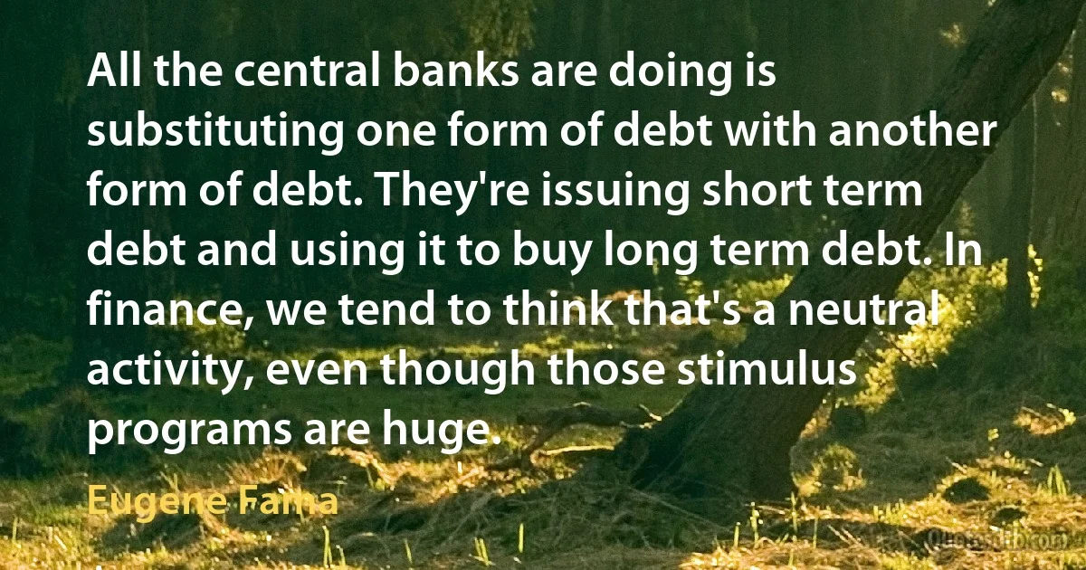 All the central banks are doing is substituting one form of debt with another form of debt. They're issuing short term debt and using it to buy long term debt. In finance, we tend to think that's a neutral activity, even though those stimulus programs are huge. (Eugene Fama)