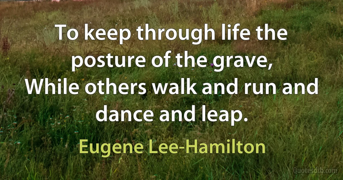 To keep through life the posture of the grave,
While others walk and run and dance and leap. (Eugene Lee-Hamilton)