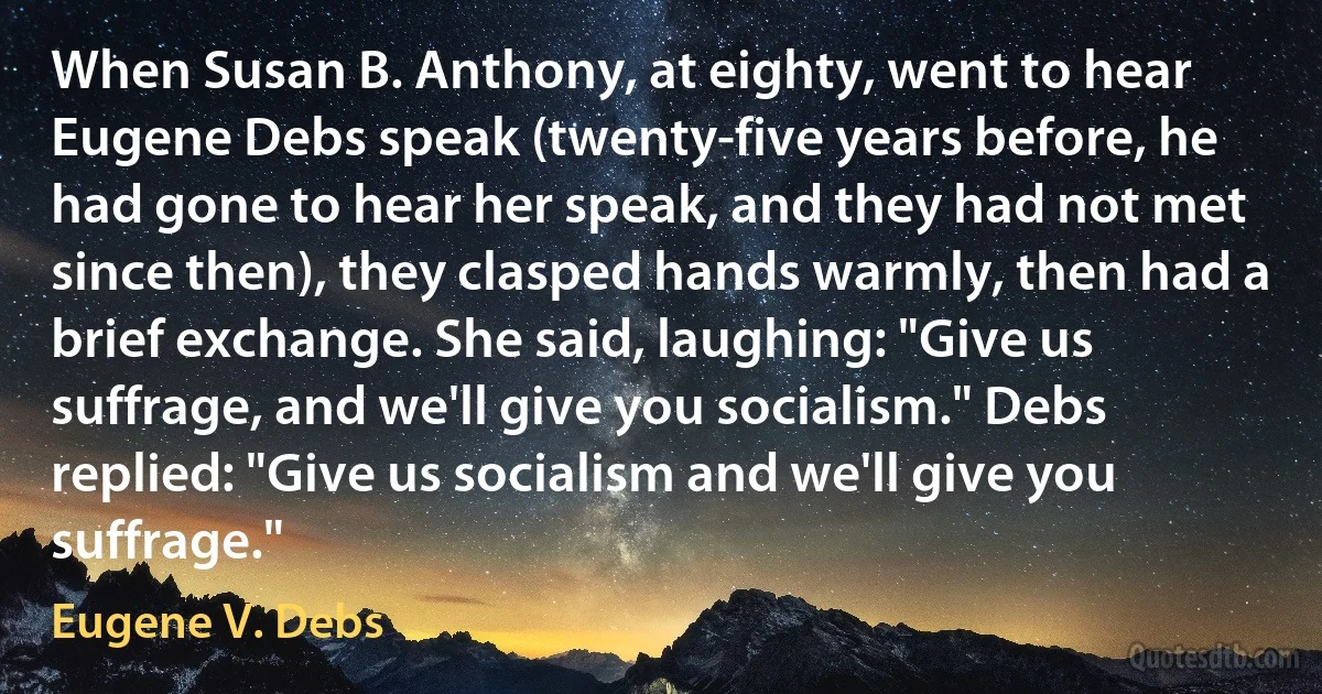 When Susan B. Anthony, at eighty, went to hear Eugene Debs speak (twenty-five years before, he had gone to hear her speak, and they had not met since then), they clasped hands warmly, then had a brief exchange. She said, laughing: "Give us suffrage, and we'll give you socialism." Debs replied: "Give us socialism and we'll give you suffrage." (Eugene V. Debs)