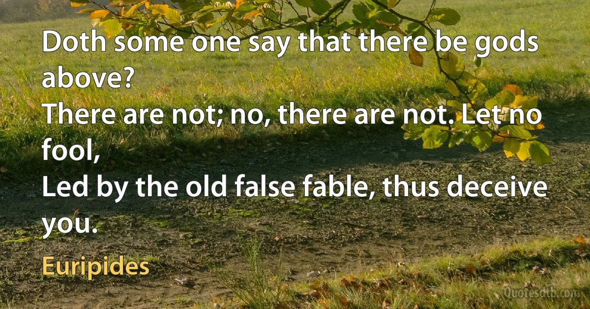 Doth some one say that there be gods above?
There are not; no, there are not. Let no fool,
Led by the old false fable, thus deceive you. (Euripides)