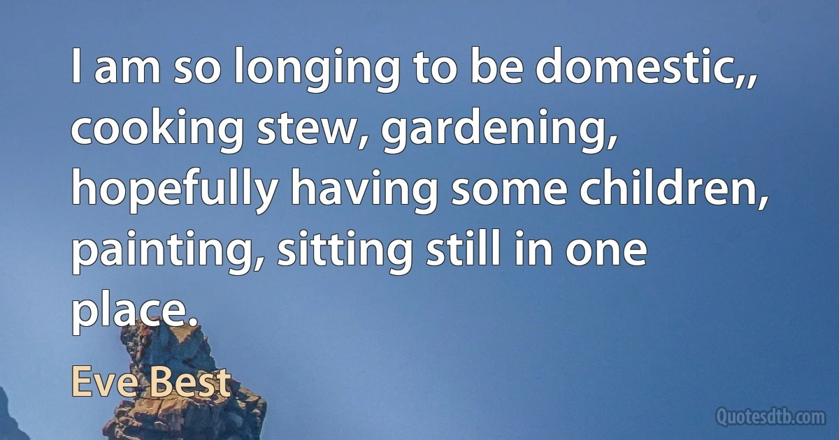 I am so longing to be domestic,, cooking stew, gardening, hopefully having some children, painting, sitting still in one place. (Eve Best)