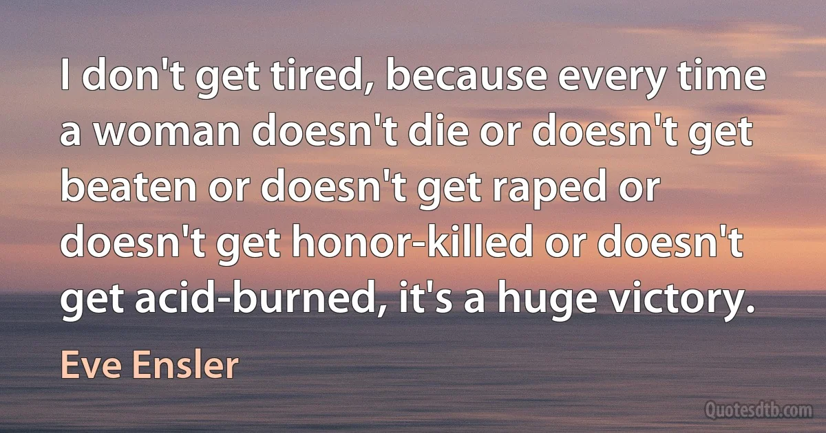 I don't get tired, because every time a woman doesn't die or doesn't get beaten or doesn't get raped or doesn't get honor-killed or doesn't get acid-burned, it's a huge victory. (Eve Ensler)