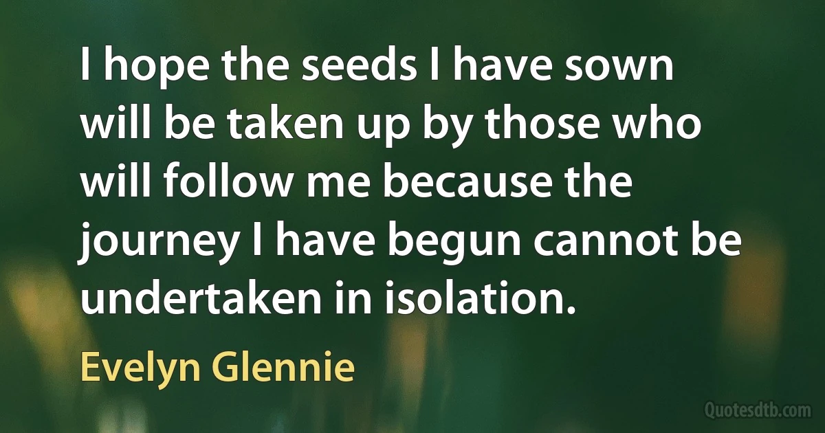 I hope the seeds I have sown will be taken up by those who will follow me because the journey I have begun cannot be undertaken in isolation. (Evelyn Glennie)