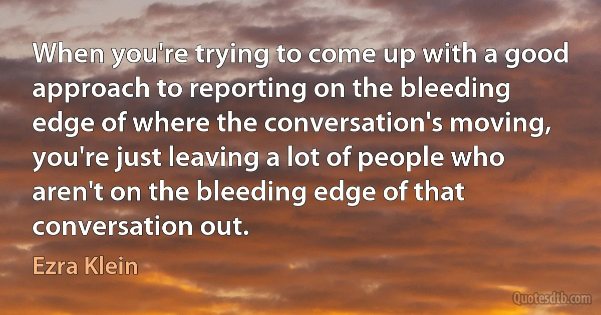 When you're trying to come up with a good approach to reporting on the bleeding edge of where the conversation's moving, you're just leaving a lot of people who aren't on the bleeding edge of that conversation out. (Ezra Klein)