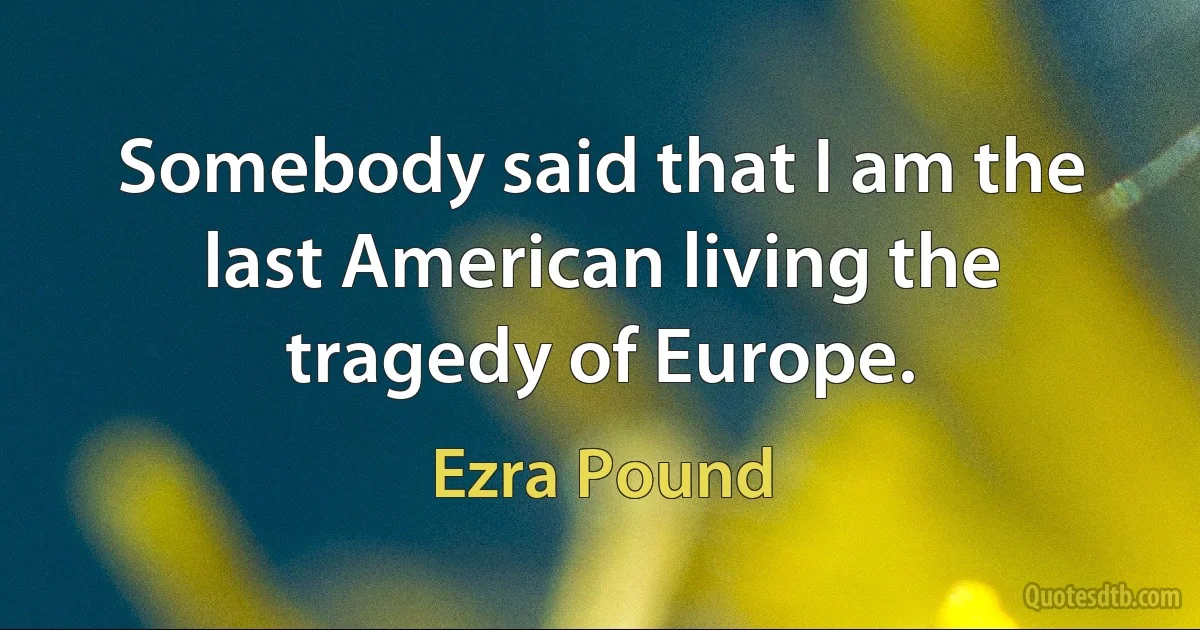 Somebody said that I am the last American living the tragedy of Europe. (Ezra Pound)