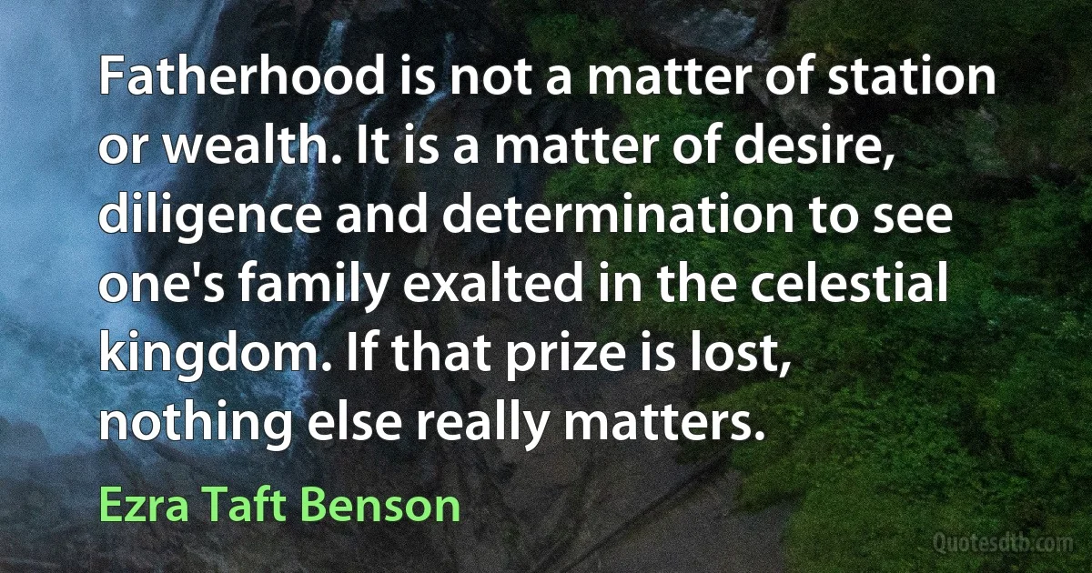 Fatherhood is not a matter of station or wealth. It is a matter of desire, diligence and determination to see one's family exalted in the celestial kingdom. If that prize is lost, nothing else really matters. (Ezra Taft Benson)