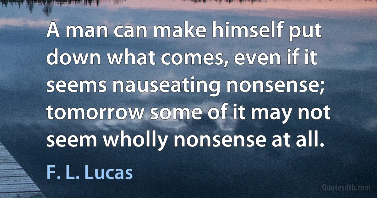 A man can make himself put down what comes, even if it seems nauseating nonsense; tomorrow some of it may not seem wholly nonsense at all. (F. L. Lucas)