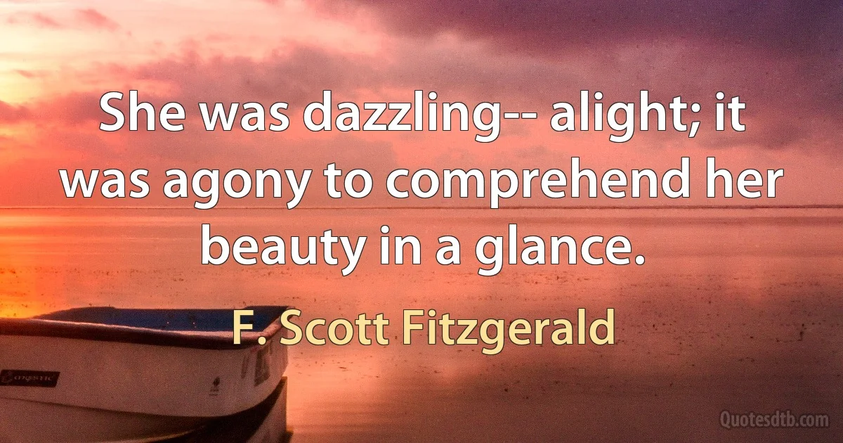 She was dazzling-- alight; it was agony to comprehend her beauty in a glance. (F. Scott Fitzgerald)